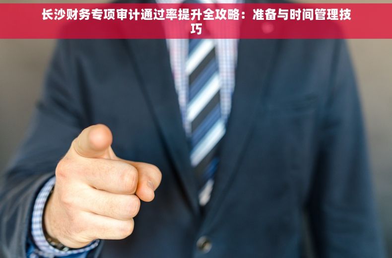 长沙财务专项审计通过率提升全攻略：准备与时间管理技巧