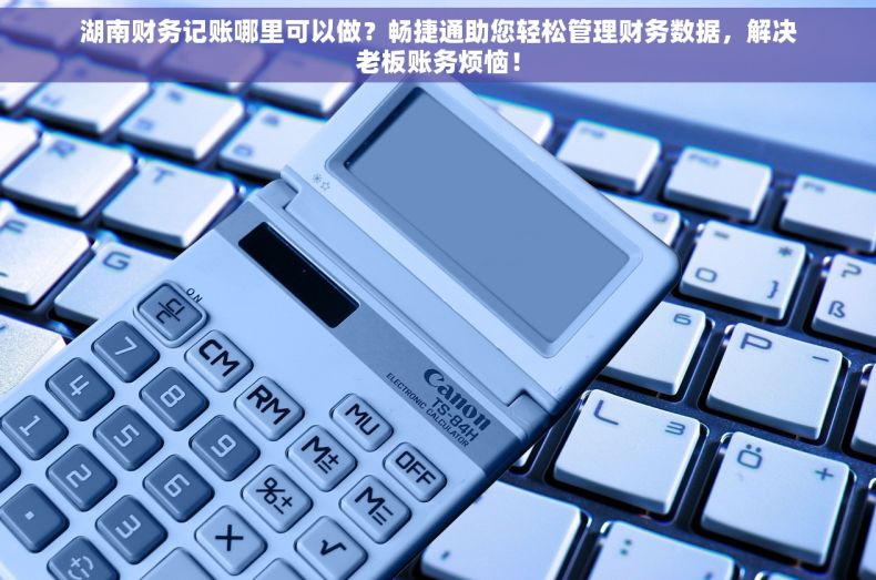 湖南财务记账哪里可以做？畅捷通助您轻松管理财务数据，解决老板账务烦恼！