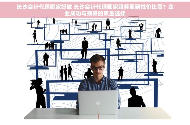 长沙会计代理哪家好做 长沙会计代理哪家服务周到性价比高？企业成功与预算的双重选择