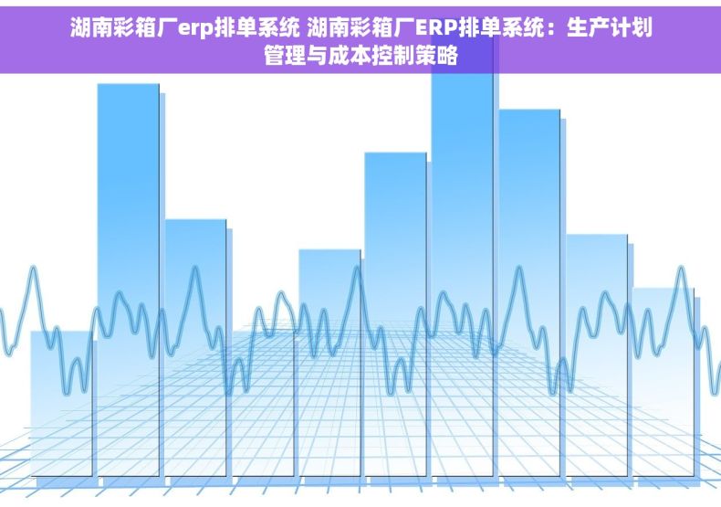 湖南彩箱厂erp排单系统 湖南彩箱厂ERP排单系统：生产计划管理与成本控制策略