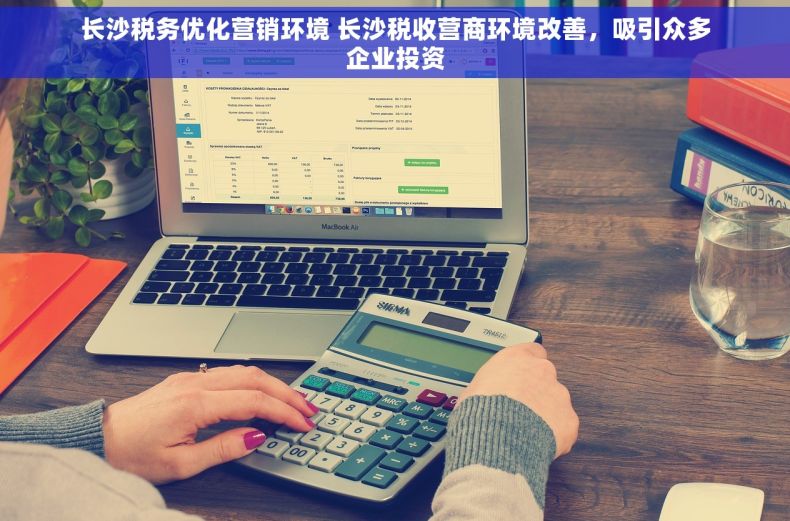 长沙税务优化营销环境 长沙税收营商环境改善，吸引众多企业投资