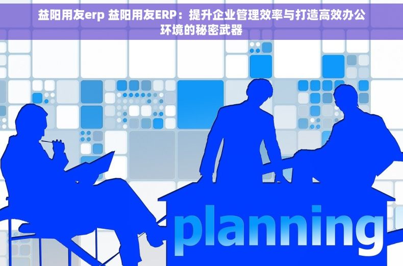 益阳用友erp 益阳用友ERP：提升企业管理效率与打造高效办公环境的秘密武器
