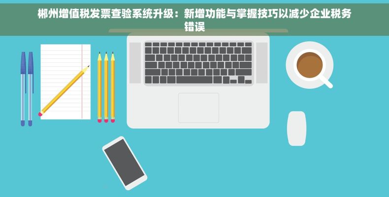 郴州增值税发票查验系统升级：新增功能与掌握技巧以减少企业税务错误