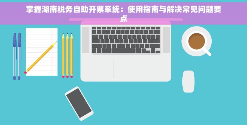 掌握湖南税务自助开票系统：使用指南与解决常见问题要点