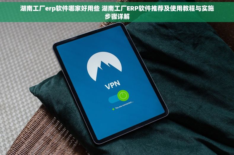 湖南工厂erp软件哪家好用些 湖南工厂ERP软件推荐及使用教程与实施步骤详解