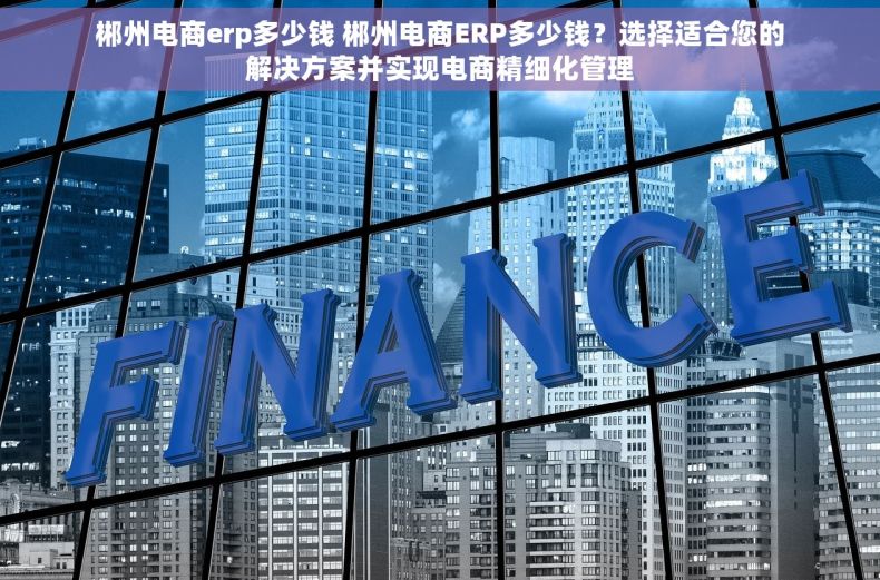 郴州电商erp多少钱 郴州电商ERP多少钱？选择适合您的解决方案并实现电商精细化管理