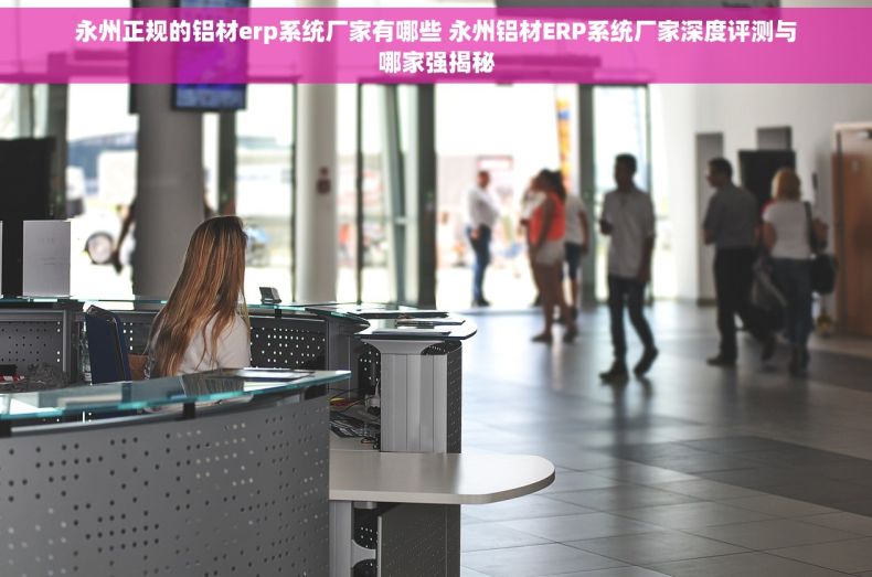 永州正规的铝材erp系统厂家有哪些 永州铝材ERP系统厂家深度评测与哪家强揭秘