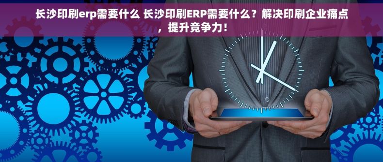 长沙印刷erp需要什么 长沙印刷ERP需要什么？解决印刷企业痛点，提升竞争力！