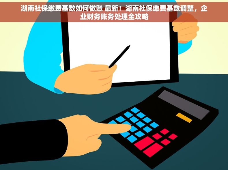 湖南社保缴费基数如何做账 最新！湖南社保缴费基数调整，企业财务账务处理全攻略