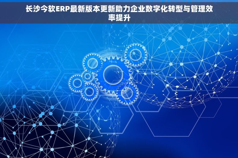 长沙今软ERP最新版本更新助力企业数字化转型与管理效率提升