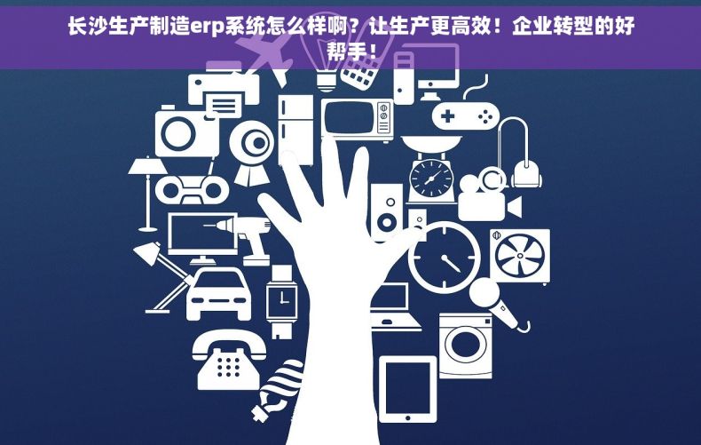 长沙生产制造erp系统怎么样啊？让生产更高效！企业转型的好帮手！