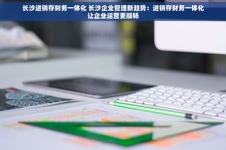 长沙进销存财务一体化 长沙企业管理新趋势：进销存财务一体化让企业运营更顺畅