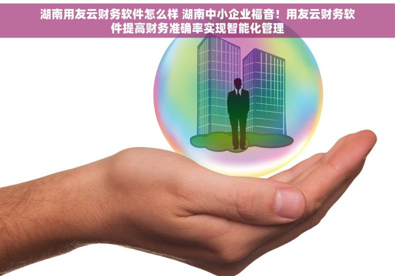 湖南用友云财务软件怎么样 湖南中小企业福音！用友云财务软件提高财务准确率实现智能化管理