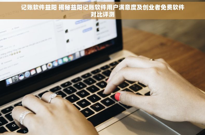 记账软件益阳 揭秘益阳记账软件用户满意度及创业者免费软件对比评测