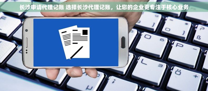长沙申请代理记账 选择长沙代理记账，让您的企业更专注于核心业务