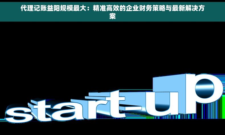 代理记账益阳规模最大：精准高效的企业财务策略与最新解决方案