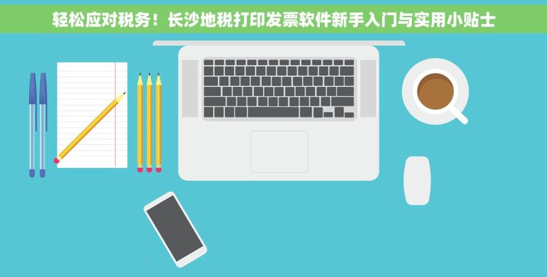 轻松应对税务！长沙地税打印发票软件新手入门与实用小贴士