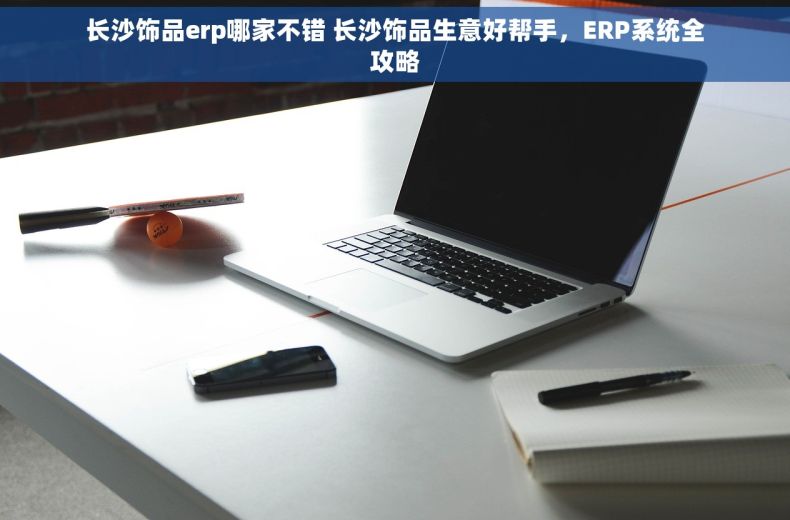 长沙饰品erp哪家不错 长沙饰品生意好帮手，ERP系统全攻略