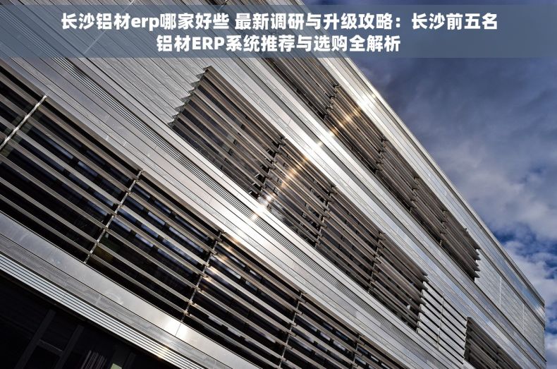 长沙铝材erp哪家好些 最新调研与升级攻略：长沙前五名铝材ERP系统推荐与选购全解析