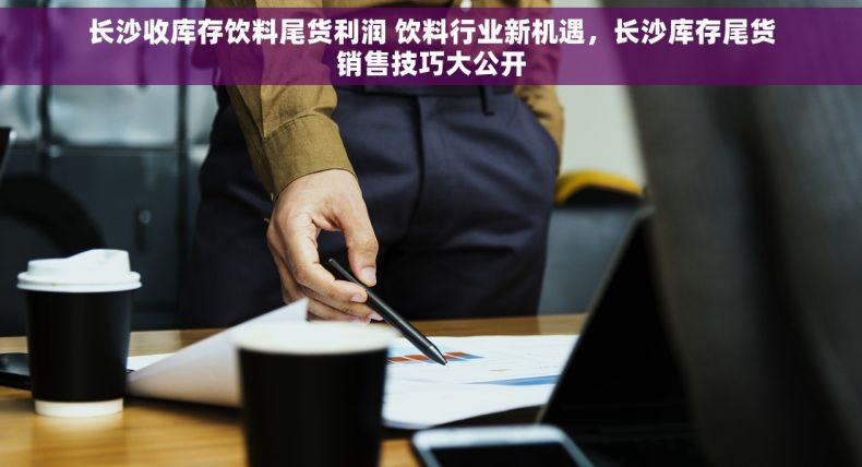 长沙收库存饮料尾货利润 饮料行业新机遇，长沙库存尾货销售技巧大公开