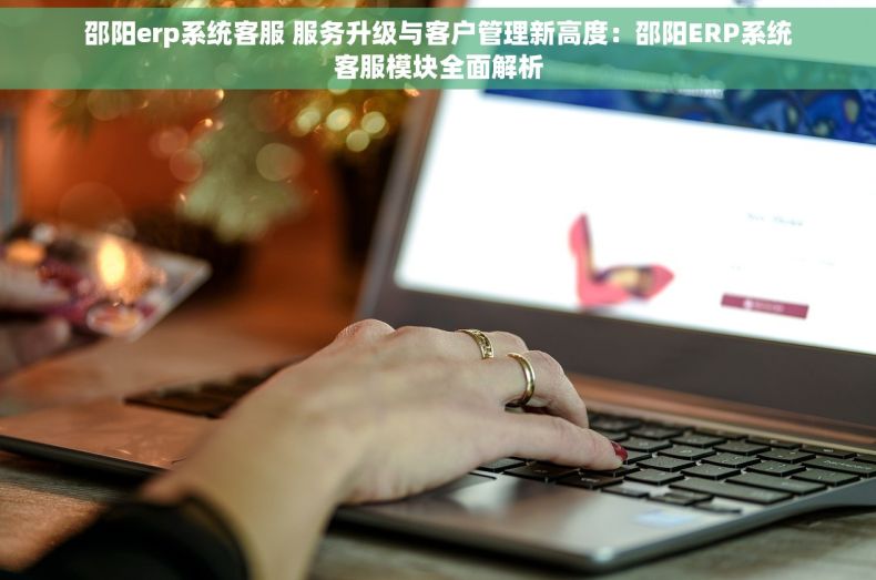 邵阳erp系统客服 服务升级与客户管理新高度：邵阳ERP系统客服模块全面解析