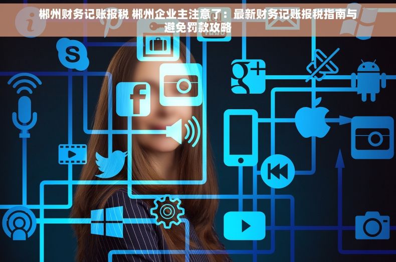郴州财务记账报税 郴州企业主注意了：最新财务记账报税指南与避免罚款攻略