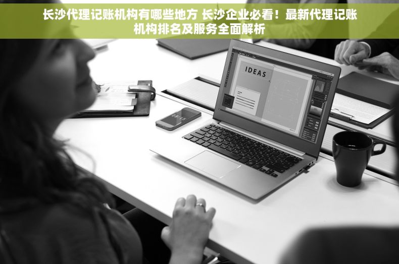 长沙代理记账机构有哪些地方 长沙企业必看！最新代理记账机构排名及服务全面解析
