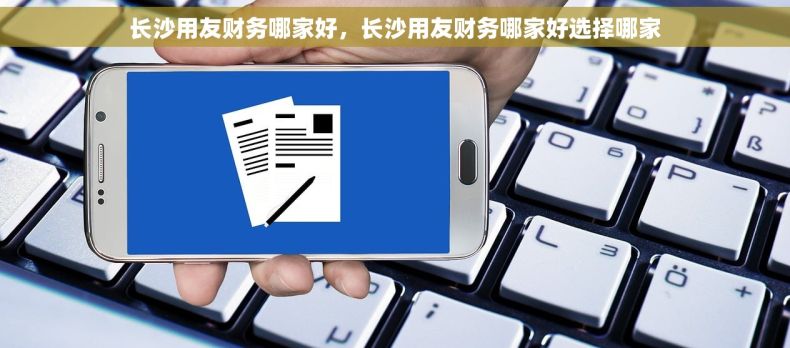 长沙用友财务哪家好，长沙用友财务哪家好选择哪家