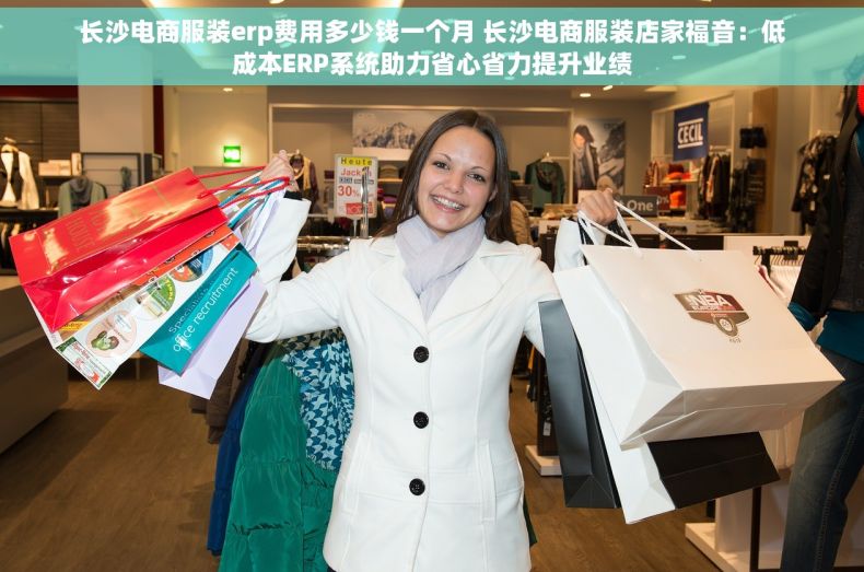 长沙电商服装erp费用多少钱一个月 长沙电商服装店家福音：低成本ERP系统助力省心省力提升业绩