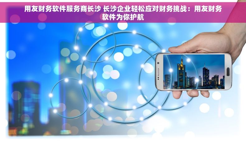 用友财务软件服务商长沙 长沙企业轻松应对财务挑战：用友财务软件为你护航