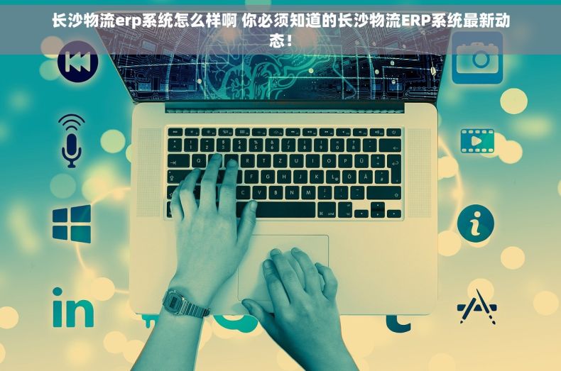 长沙物流erp系统怎么样啊 你必须知道的长沙物流ERP系统最新动态！