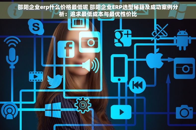 邵阳企业erp什么价格最低呢 邵阳企业ERP选型秘籍及成功案例分析：追求最低成本与最优性价比