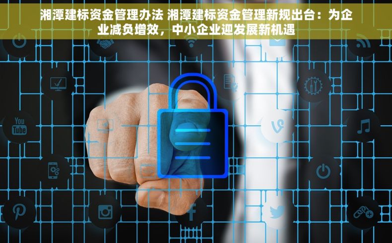 湘潭建标资金管理办法 湘潭建标资金管理新规出台：为企业减负增效，中小企业迎发展新机遇