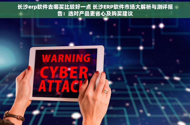 长沙erp软件去哪买比较好一点 长沙ERP软件市场大解析与测评报告：选对产品更省心及购买建议
