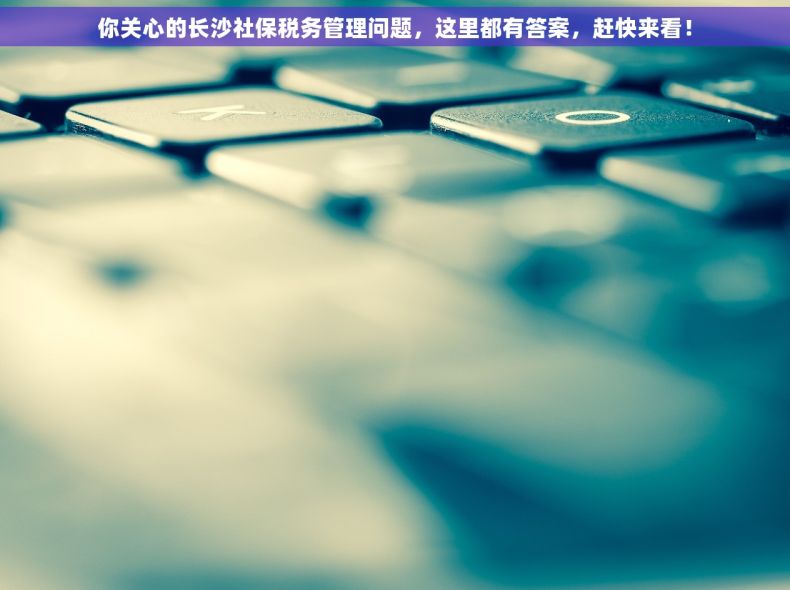 你关心的长沙社保税务管理问题，这里都有答案，赶快来看！