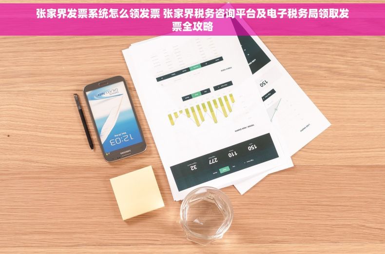 张家界发票系统怎么领发票 张家界税务咨询平台及电子税务局领取发票全攻略