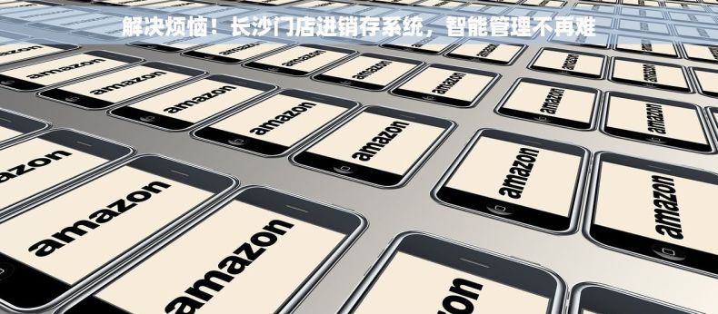 解决烦恼！长沙门店进销存系统，智能管理不再难