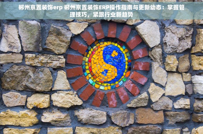 郴州京置装饰erp 郴州京置装饰ERP操作指南与更新动态：掌握管理技巧，紧跟行业新趋势