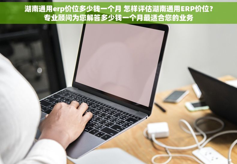 湖南通用erp价位多少钱一个月 怎样评估湖南通用ERP价位？专业顾问为您解答多少钱一个月最适合您的业务