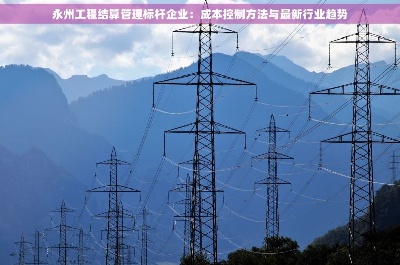 永州工程结算管理标杆企业：成本控制方法与最新行业趋势