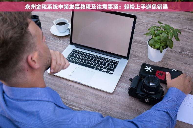 永州金税系统申领发票教程及注意事项：轻松上手避免错误