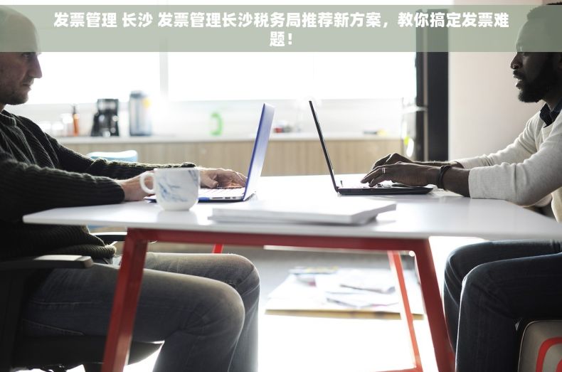 发票管理 长沙 发票管理长沙税务局推荐新方案，教你搞定发票难题！