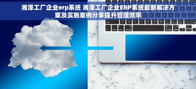 湘潭工厂企业erp系统 湘潭工厂企业ERP系统最新解决方案及实施案例分享提升管理效率