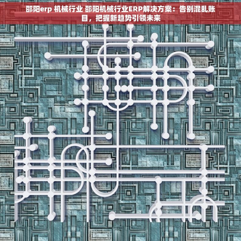 邵阳erp 机械行业 邵阳机械行业ERP解决方案：告别混乱账目，把握新趋势引领未来