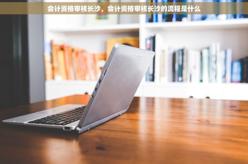 会计资格审核长沙，会计资格审核长沙的流程是什么