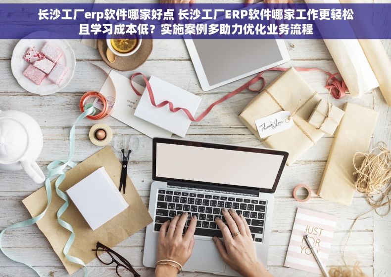 长沙工厂erp软件哪家好点 长沙工厂ERP软件哪家工作更轻松且学习成本低？实施案例多助力优化业务流程