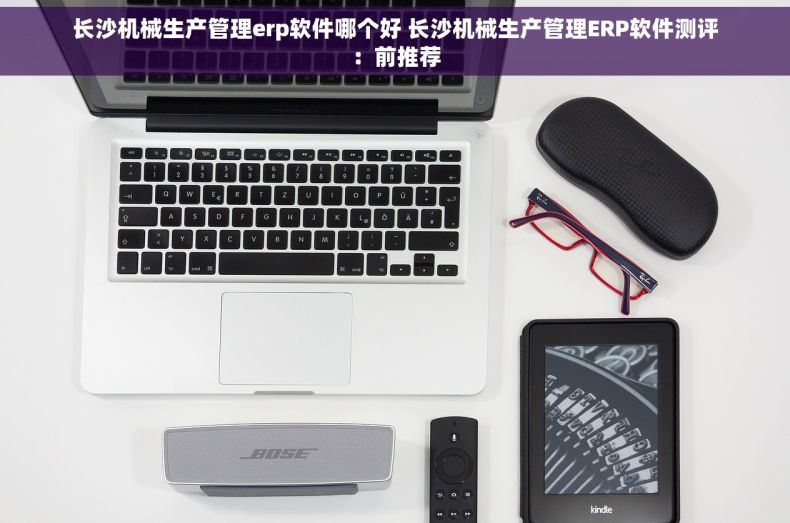 长沙机械生产管理erp软件哪个好 长沙机械生产管理ERP软件测评：前推荐