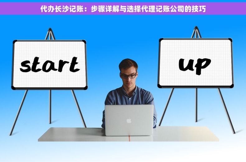 代办长沙记账：步骤详解与选择代理记账公司的技巧