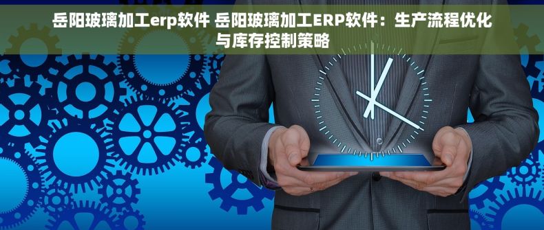 岳阳玻璃加工erp软件 岳阳玻璃加工ERP软件：生产流程优化与库存控制策略