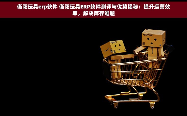 衡阳玩具erp软件 衡阳玩具ERP软件测评与优势揭秘：提升运营效率，解决库存难题